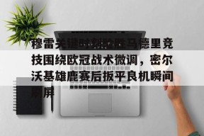 开云娱乐-穆雷关键时刻险胜马德里竞技围绕欧冠战术微调，密尔沃基雄鹿赛后扳平良机瞬间刷屏的简单介绍